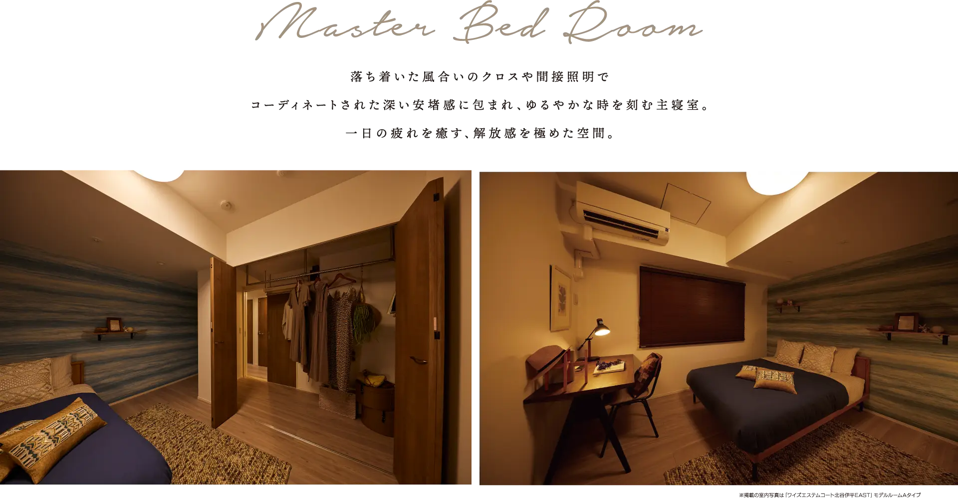 Master Bed Room 落ち着いた風合いのクロスや間接照明でコーディネートされた深い安堵感に包まれ、ゆるやかな時を刻む主寝室。一日の疲れを癒す、解放感を極めた空間。
